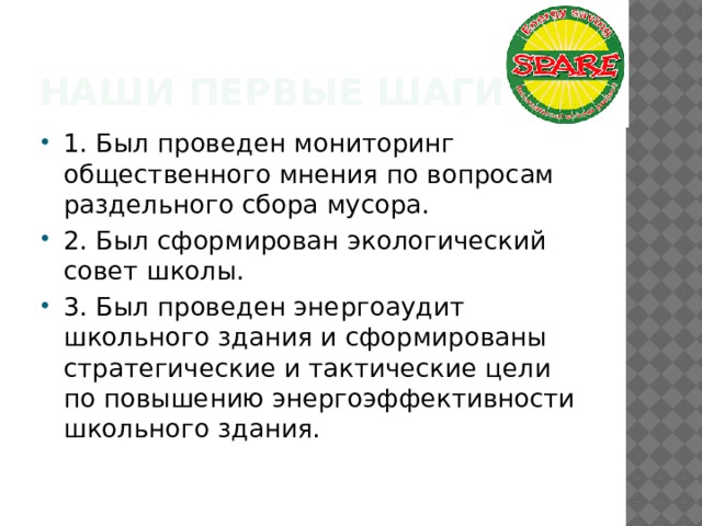 Наши первые шаги 1. Был проведен мониторинг общественного мнения по вопросам раздельного сбора мусора. 2. Был сформирован экологический совет школы. 3. Был проведен энергоаудит школьного здания и сформированы стратегические и тактические цели по повышению энергоэффективности школьного здания. 