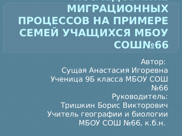ИССЛЕДОВАНИЕ МИГРАЦИОННЫХ ПРОЦЕССОВ НА ПРИМЕРЕ СЕМЕЙ УЧАЩИХСЯ МБОУ СОШ№66 Автор: Сущая Анастасия Игоревна Ученица 9Б класса МБОУ СОШ №66 Руководитель: Тришкин Борис Викторович Учитель географии и биологии МБОУ СОШ №66, к.б.н. 