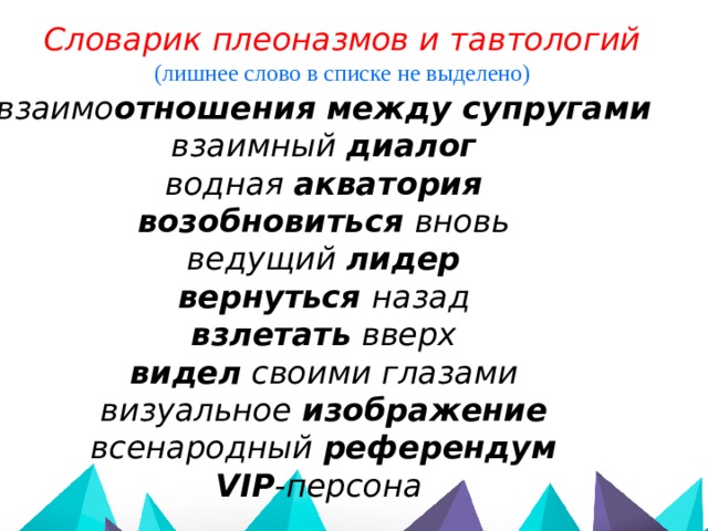 Словарик плеоназмов и тавтологий (лишнее слово в списке не выделено) взаимо отношения между супругами взаимный диалог водная акватория  возобновиться вновь ведущий лидер вернуться назад взлетать вверх видел своими глазами визуальное изображение всенародный референдум VIP -персона     