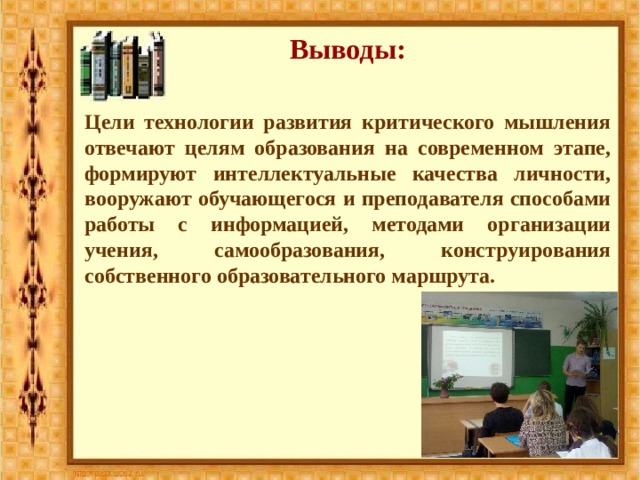 Выводы: Цели технологии развития критического мышления отвечают целям образования на современном этапе, формируют интеллектуальные качества личности, вооружают обучающегося и преподавателя способами работы с информацией, методами организации учения, самообразования, конструирования собственного образовательного маршрута. 