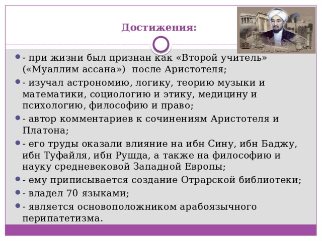 Достижения:   - при жизни был признан как «Второй учитель» («Муаллим ассана»)  после Аристотеля; - изучал астрономию, логику, теорию музыки и математики, социологию и этику, медицину и психологию, философию и право; - автор комментариев к сочинениям Аристотеля и Платона; - его труды оказали влияние на ибн Сину, ибн Баджу, ибн Туфайля, ибн Рушда, а также на философию и науку средневековой Западной Европы; - ему приписывается создание Отрарской библиотеки; - владел 70 языками; - является основоположником арабоязычного перипатетизма. 