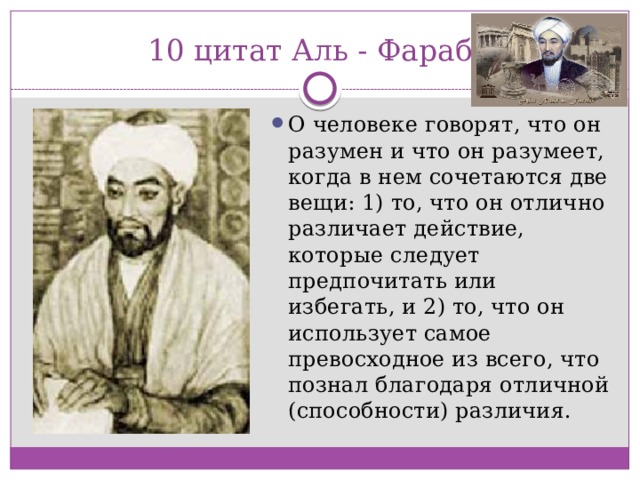 10 цитат Аль - Фараби О человеке говорят, что он разумен и что он разумеет, когда в нем сочетаются две вещи: 1) то, что он отлично различает действие, которые следует предпочитать или избегать, и 2) то, что он использует самое превосходное из всего, что познал благодаря отличной (способности) различия. 