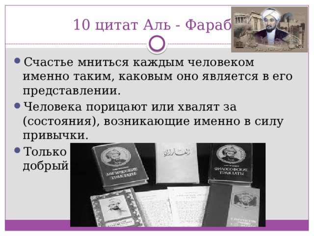 10 цитат Аль - Фараби Счастье мниться каждым человеком именно таким, каковым оно является в его представлении.   Человека порицают или хвалят за (состояния), возникающие именно в силу привычки.  Только добрые люди могут построить добрый город. 