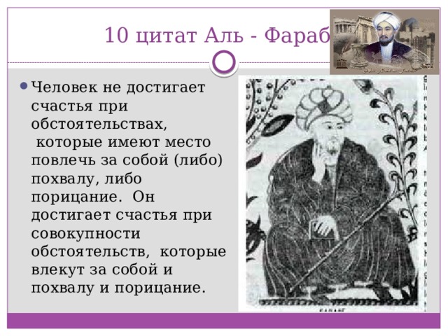 10 цитат Аль - Фараби Человек не достигает счастья при обстоятельствах,  которые имеют место повлечь за собой (либо) похвалу, либо порицание.  Он достигает счастья при совокупности обстоятельств,  которые влекут за собой и похвалу и порицание. 