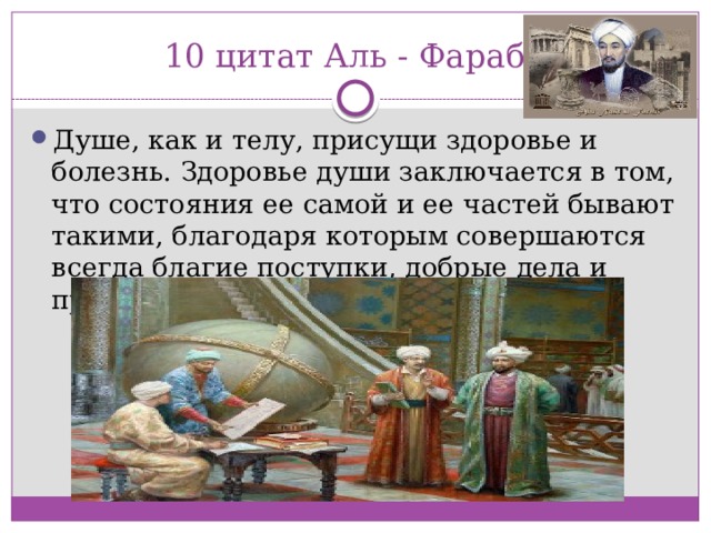 10 цитат Аль - Фараби Душе, как и телу, присущи здоровье и болезнь. Здоровье души заключается в том, что состояния ее самой и ее частей бывают такими, благодаря которым совершаются всегда благие поступки, добрые дела и прекрасные действия. 