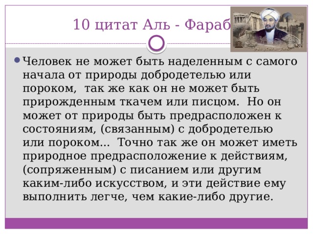 10 цитат Аль - Фараби Человек не может быть наделенным с самого начала от природы добродетелью или пороком,  так же как он не может быть прирожденным ткачем или писцом.  Но он может от природы быть предрасположен к состояниям, (связанным) с добродетелью или пороком...  Точно так же он может иметь природное предрасположение к действиям, (сопряженным) с писанием или другим каким-либо искусством, и эти действие ему выполнить легче, чем какие-либо другие. 
