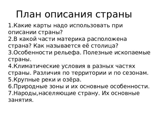 План описания страны 1.Какие карты надо использовать при описании страны?  2.В какой части материка расположена страна? Как называется её столица?  3.Особенности рельефа. Полезные ископаемые страны.  4.Климатические условия в разных частях страны. Различия по территории и по сезонам.  5.Крупные реки и озёра.  6.Природные зоны и их основные особенности.  7.Народы,населяющие страну. Их основные занятия. 