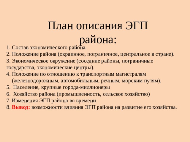 План описания ЭГП района: 1. Состав экономического района. 2. Положение района (окраинное, пограничное, центральное в стране). 3. Экономическое окружение (соседние районы, пограничные государства, экономические центры). 4. Положение по отношению к транспортным магистралям  (железнодорожным, автомобильным, речным, морским путям). 5. Население, крупные города-миллионеры 6. Хозяйство района (промышленность, сельское хозяйство) 7. Изменения ЭГП района во времени 8. Вывод: возможности влияния ЭГП района на развитие его хозяйства. 