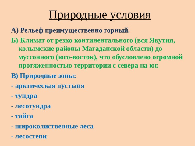 Природные условия А) Рельеф преимущественно горный. Б)  Климат от резко континентального (вся Якутия, колымские районы Магаданской области) до муссонного (юго-восток), что обусловлено огромной протяженностью территории с севера на юг. В) Природные зоны: - арктическая пустыня - тундра - лесотундра - тайга - широколиственные леса - лесостепи 