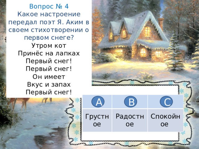 Вопрос № 4  Какое настроение передал поэт Я. Аким в своем стихотворении о первом снеге?  Утром кот  Принёс на лапках  Первый снег!  Первый снег!  Он имеет  Вкус и запах  Первый снег! Грустное Радостное Спокойное А В С 