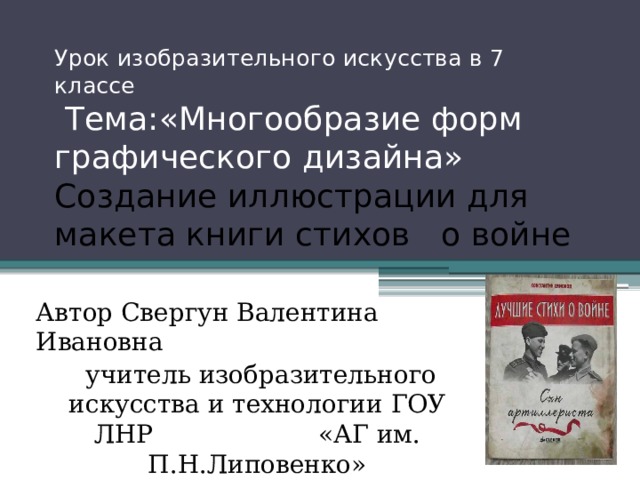 Урок изобразительного искусства в 7 классе  Тема:«Многообразие форм  графического дизайна» Создание иллюстрации для макета книги стихов о войне Автор Свергун Валентина Ивановна  учитель изобразительного искусства и технологии ГОУ ЛНР «АГ им. П.Н.Липовенко»  г.Алчевск 