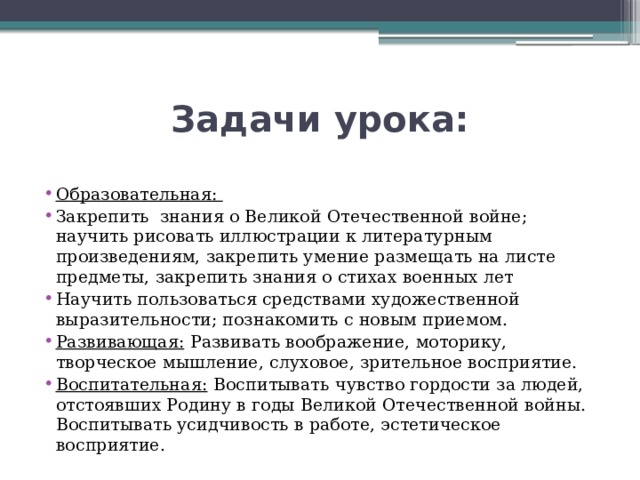 Задачи урока: Образовательная:   Закрепить знания о Великой Отечественной войне; научить рисовать иллюстрации к литературным произведениям, закрепить умение размещать на листе предметы, закрепить знания о стихах военных лет Научить пользоваться средствами художественной выразительности; познакомить с новым приемом. Развивающая:   Развивать воображение, моторику, творческое мышление, слуховое, зрительное восприятие. Воспитательная:   Воспитывать  чувство гордости за людей, отстоявших Родину в годы Великой Отечественной войны. Воспитывать усидчивость в работе, эстетическое восприятие. 
