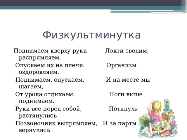 Физкультминутка Поднимаем кверху руки Локти сводим, распрямляем,  Опускаем их на плечи. Организм оздоровляем.  Поднимаем, опускаем, И на месте мы шагаем,  От урока отдыхаем. Ноги выше поднимаем.  Руки все перед собой, Потянулись, растянулись  Позвоночник выпрямляем, И за парты все вернулись 