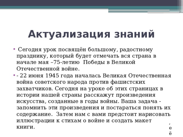 Актуализация знаний  Сегодня урок посвящён большому, радостному празднику, который будет отмечать вся страна в начале мая –75-летию Победы в Великой Отечественной войне. - 22 июня 1945 года началась Великая Отечественная война советского народа против фашистских захватчиков. Сегодня на уроке об этих страницах в истории нашей страны расскажут произведения искусства, созданные в годы войны. Ваша задача - запомнить эти произведения и постараться понять их содержание. Затем нам с вами предстоит нарисовать иллюстрации к стихам о войне и создать макет книги. , её 