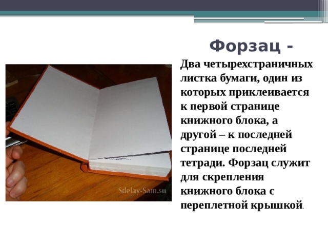 Форзац -  Два четырехстраничных листка бумаги, один из которых приклеивается к первой странице книжного блока, а другой – к последней странице последней тетради. Форзац служит для скрепления книжного блока с переплетной крышкой . 