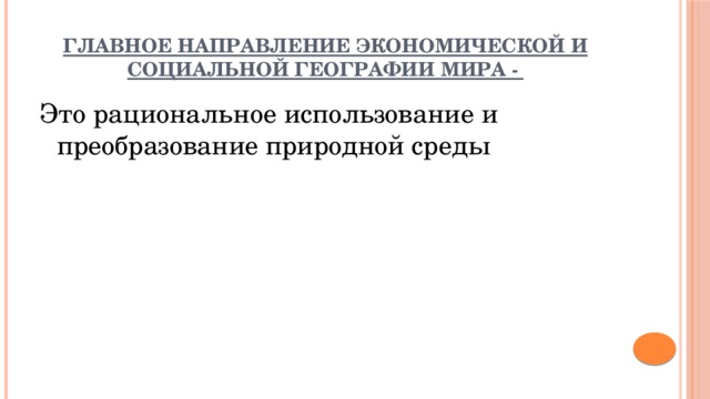 Главное направление экономической и социальной географии мира - Это рациональное использование и преобразование природной среды 