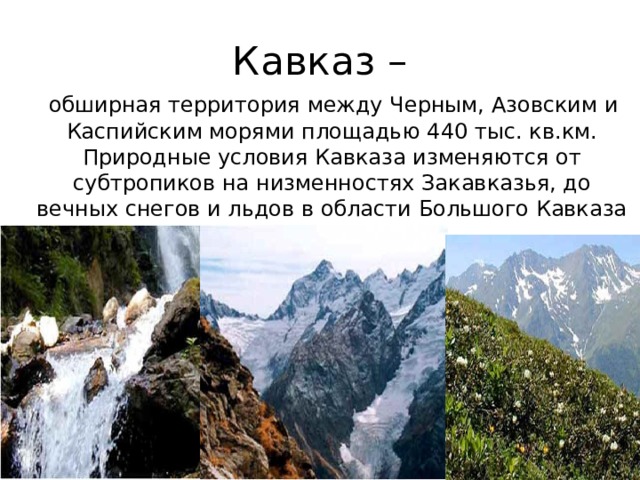 Кавказ –  обширная территория между Черным, Азовским и Каспийским морями площадью 440 тыс. кв.км. Природные условия Кавказа изменяются от субтропиков на низменностях Закавказья, до вечных снегов и льдов в области Большого Кавказа 