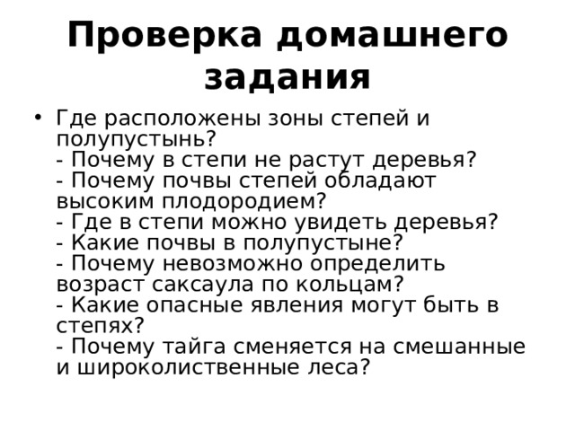 Проверка домашнего задания Где расположены зоны степей и полупустынь?  - Почему в степи не растут деревья?  - Почему почвы степей обладают высоким плодородием?  - Где в степи можно увидеть деревья?  - Какие почвы в полупустыне?  - Почему невозможно определить возраст саксаула по кольцам?  - Какие опасные явления могут быть в степях?  - Почему тайга сменяется на смешанные и широколиственные леса? 