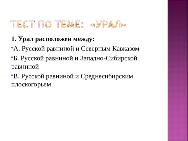 1. Урал расположен между: А. Русской равниной и Северным Кавказом Б. Русской равниной и Западно-Сибирской равниной В. Русской равниной и Среднесибирским плоскогорьем 