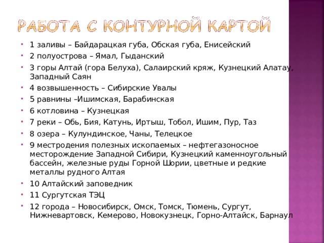 1 заливы – Байдарацкая губа, Обская губа, Енисейский 2 полуострова – Ямал, Гыданский 3 горы Алтай (гора Белуха), Салаирский кряж, Кузнецкий Алатау, Западный Саян 4 возвышенность – Сибирские Увалы 5 равнины –Ишимская, Барабинская 6 котловина – Кузнецкая 7 реки – Обь, Бия, Катунь, Иртыш, Тобол, Ишим, Пур, Таз 8 озера – Кулундинское, Чаны, Телецкое 9 местродения полезных ископаемых – нефтегазоносное месторождение Западной Сибири, Кузнецкий каменноугольный бассейн, железные руды Горной Шории, цветные и редкие металлы рудного Алтая 10 Алтайский заповедник 11 Сургутская ТЭЦ 12 города – Новосибирск, Омск, Томск, Тюмень, Сургут, Нижневартовск, Кемерово, Новокузнецк, Горно-Алтайск, Барнаул 