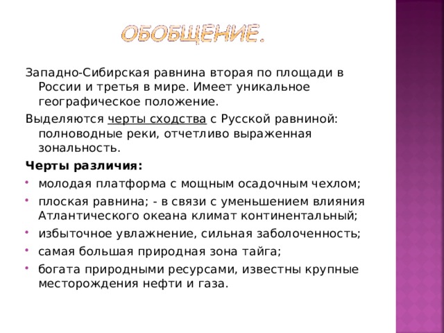 Западно-Сибирская равнина вторая по площади в России и третья в мире. Имеет уникальное географическое положение. Выделяются черты сходства с Русской равниной: полноводные реки, отчетливо выраженная зональность. Черты различия: молодая платформа с мощным осадочным чехлом; плоская равнина; - в связи с уменьшением влияния Атлантического океана климат континентальный; избыточное увлажнение, сильная заболоченность; самая большая природная зона тайга; богата природными ресурсами, известны крупные месторождения нефти и газа.  