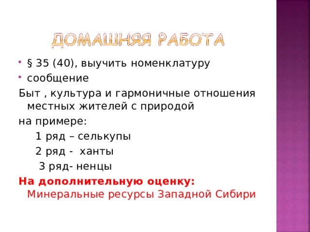 § 35 (40), выучить номенклатуру сообщение Быт , культура и гармоничные отношения местных жителей с природой на примере:  1 ряд – селькупы  2 ряд - ханты  3 ряд- ненцы На дополнительную оценку: Минеральные ресурсы Западной Сибири 