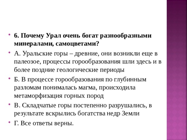 6. Почему Урал очень богат разнообразными минералами, самоцветами? А. Уральские горы – древние, они возникли еще в палеозое, процессы горообразования шли здесь и в более поздние геологические периоды Б. В процессе горообразования по глубинным разломам понималась магма, происходила метаморфизация горных пород В. Складчатые горы постепенно разрушались, в результате вскрылись богатства недр Земли Г. Все ответы верны.  