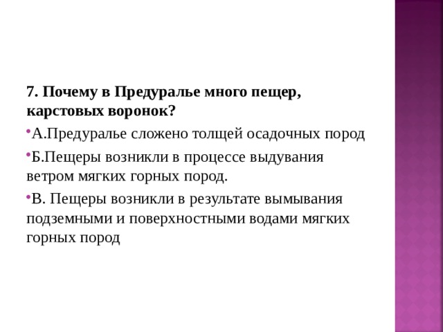 7. Почему в Предуралье много пещер, карстовых воронок? А.Предуралье сложено толщей осадочных пород Б.Пещеры возникли в процессе выдувания ветром мягких горных пород. В. Пещеры возникли в результате вымывания подземными и поверхностными водами мягких горных пород 