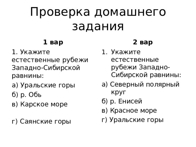 Проверка домашнего задания 1 вар 2 вар 1. Укажите естественные рубежи Западно-Сибирской равнины: а) Уральские горы б) р. Обь              в) Карское море              г) Саянские горы Укажите естественные рубежи Западно-Сибирской равнины: а) Северный полярный круг   б) р. Енисей                     в) Красное море     г) Уральские горы 