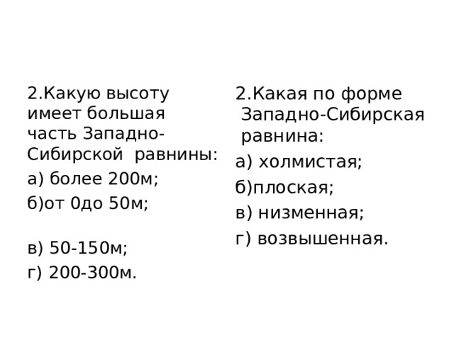 2.Какую высоту имеет большая часть Западно-Сибирской  равнины: а) более 200м;     б)от 0до 50м;             в) 50-150м; г) 200-300м. 2.Какая по форме  Западно-Сибирская  равнина: а) холмистая;   б)плоская;            в) низменная; г) возвышенная. 