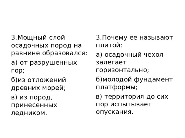 3.Мощный слой осадочных пород на равнине образовался: а) от разрушенных гор; б)из отложений древних морей; в) из пород, принесенных ледником. 3.Почему ее называют плитой: а) осадочный чехол залегает горизонтально; б)молодой фундамент платформы; в) территория до сих пор испытывает опускания. 