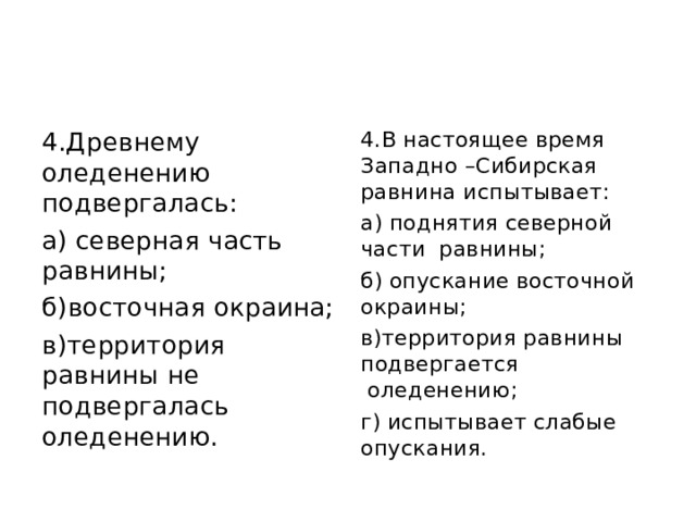 4.Древнему оледенению подвергалась: а) северная часть равнины; б)восточная окраина; в)территория равнины не подвергалась оледенению. 4.В настоящее время Западно –Сибирская равнина испытывает: а) поднятия северной части  равнины; б) опускание восточной окраины; в)территория равнины подвергается  оледенению; г) испытывает слабые опускания. 