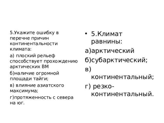 5.Укажите ошибку в перечне причин континентальности климата: а) плоский рельеф способствует прохождению арктических ВМ б)наличие огромной площади тайги; в) влияние азиатского максимума; г)протяженность с севера на юг. 5.Климат равнины: а)арктический б)субарктический; в) континентальный; г) резко-континентальный. 