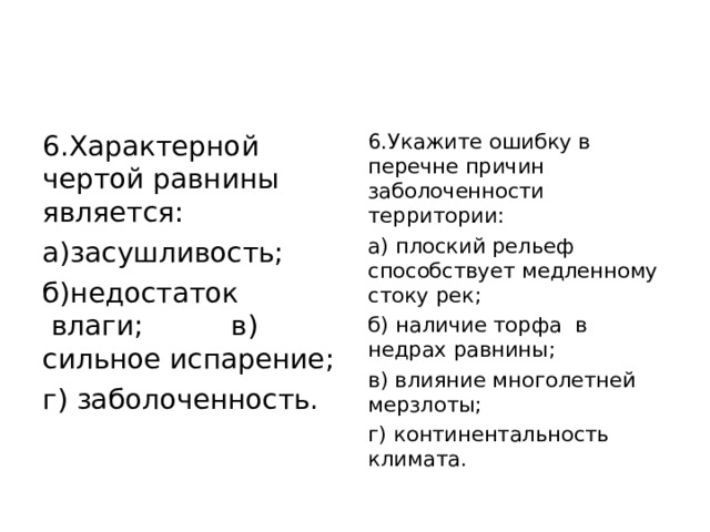 6.Характерной чертой равнины является: а)засушливость;   б)недостаток  влаги;         в) сильное испарение; г) заболоченность. 6.Укажите ошибку в перечне причин заболоченности территории: а) плоский рельеф способствует медленному стоку рек; б) наличие торфа  в недрах равнины; в) влияние многолетней мерзлоты; г) континентальность климата. 