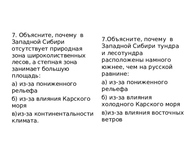 7. Объясните, почему  в Западной Сибири отсутствует природная зона широколиственных лесов, а степная зона занимает большую площадь: а) из-за пониженного рельефа б) из-за влияния Карского моря в)из-за континентальности климата. 7.Объясните, почему  в Западной Сибири тундра и лесотундра расположены намного южнее, чем на русской равнине: а) из-за пониженного рельефа б) из-за влияния холодного Карского моря в)из-за влияния восточных ветров                               