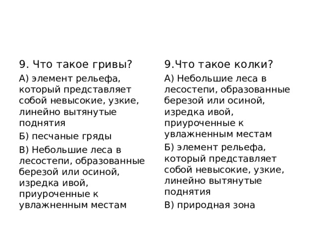 9. Что такое гривы? А) элемент рельефа, который представляет собой невысокие, узкие, линейно вытянутые поднятия Б) песчаные гряды В) Небольшие леса в лесостепи, образованные березой или осиной, изредка ивой, приуроченные к увлажненным местам 9.Что такое колки? А) Небольшие леса в лесостепи, образованные березой или осиной, изредка ивой, приуроченные к увлажненным местам Б) элемент рельефа, который представляет собой невысокие, узкие, линейно вытянутые поднятия В) природная зона 