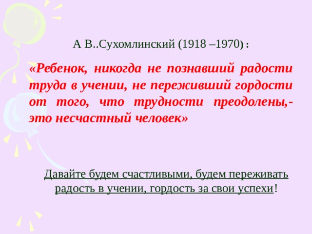 А В..Сухомлинский (1918 –1970 ) : «Ребенок, никогда не познавший радости труда в учении, не переживший гордости от того, что трудности преодолены,- это несчастный человек»  Давайте будем счастливыми, будем переживать радость в учении, гордость за свои успехи ! 