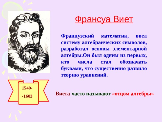 Франсуа Виет Французский математик, ввел систему алгебраических символов, разработал основы элементарной алгебры.Он был одним из первых, кто числа стал обозначать буквами, что существенно развило теорию уравнений. 1540- -1603 Виета  часто называют « отцом алгебры»  