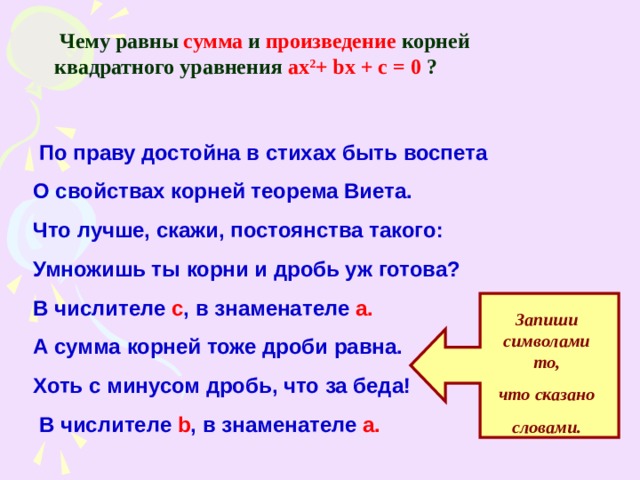  Чему равны  сумма  и  произведение  корней  квадратного уравнения ax 2 + bx + c = 0  ?   По праву достойна в стихах быть воспета О свойствах корней теорема Виета. Что лучше, скажи, постоянства такого: Умножишь ты корни и дробь уж готова? В числителе с , в знаменателе а. А сумма корней тоже дроби равна. Хоть с минусом дробь, что за беда!  В числителе  b , в знаменателе  а. Запиши символами то, что сказано словами. 