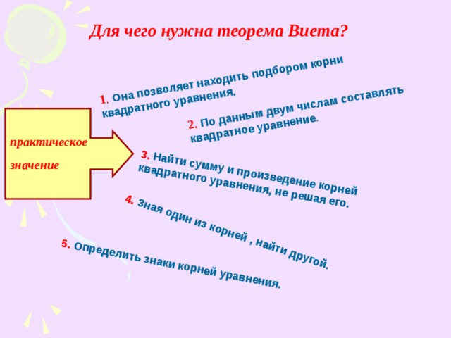 1 .  Она позволяет находить подбором корни квадратного уравнения. 2.  По данным двум числам составлять квадратное уравнение . 3. Найти сумму и произведение корней квадратного уравнения, не решая его. 4. Зная один из корней , найти другой. 5.  Определить знаки корней уравнения. Для чего нужна теорема Виета? практическое значение 