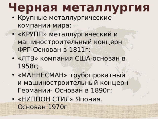 Черная металлургия Крупные металлургические компании мира: «КРУПП» металлургический и машиностроительный концерн ФРГ-Основан в 1811г; «ЛТВ» компания США-основан в 1958г; «МАННЕСМАН» трубопрокатный и машиностроительный концерн Германии- Основан в 1890г; «НИППОН СТИЛ» Япония. Основан 1970г 