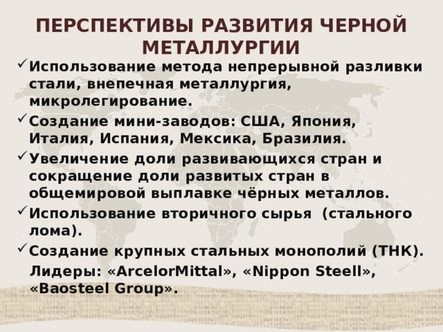 ПЕРСПЕКТИВЫ РАЗВИТИЯ ЧЕРНОЙ МЕТАЛЛУРГИИ Использование метода непрерывной разливки стали, внепечная металлургия, микролегирование. Создание мини-заводов: США, Япония, Италия, Испания, Мексика, Бразилия. Увеличение доли развивающихся стран и сокращение доли развитых стран в общемировой выплавке чёрных металлов. Использование вторичного сырья (стального лома). Создание крупных стальных монополий (ТНК). Лидеры: «ArcelorMittal», «Nippon Steell», «Baosteel Group». 