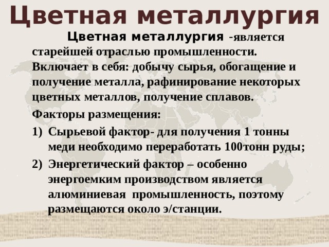Цветная металлургия  Цветная металлургия - является старейшей отраслью промышленности. Включает в себя: добычу сырья, обогащение и получение металла, рафинирование некоторых цветных металлов, получение сплавов. Факторы размещения: Сырьевой фактор- для получения 1 тонны меди необходимо переработать 100тонн руды; Энергетический фактор – особенно энергоемким производством является алюминиевая промышленность, поэтому размещаются около э/станции. 