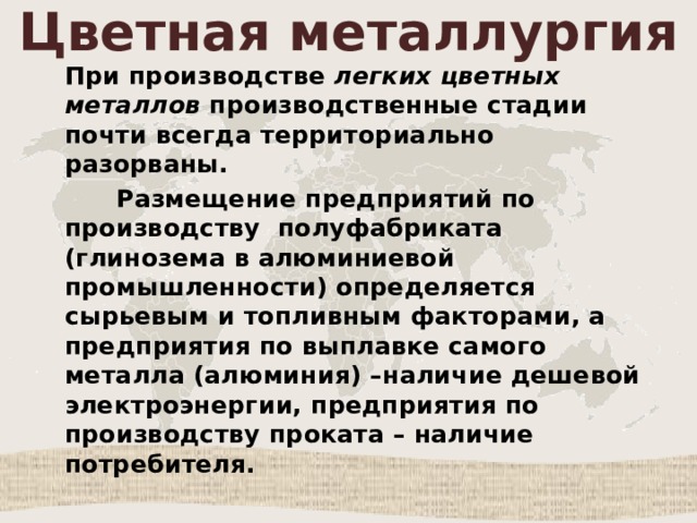 Цветная металлургия При производстве легких цветных металлов производственные стадии почти всегда территориально разорваны.  Размещение предприятий по производству полуфабриката (глинозема в алюминиевой промышленности) определяется сырьевым и топливным факторами, а предприятия по выплавке самого металла (алюминия) –наличие дешевой электроэнергии, предприятия по производству проката – наличие потребителя. 