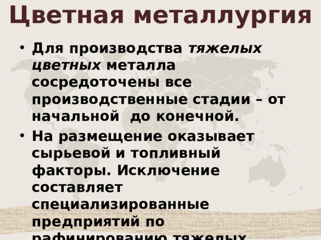 Цветная металлургия Для производства тяжелых цветных металла сосредоточены все производственные стадии – от начальной до конечной. На размещение оказывает сырьевой и топливный факторы. Исключение составляет специализированные предприятий по рафинированию тяжелых металлов(например, меди). Они тяготеют к потребителю. 