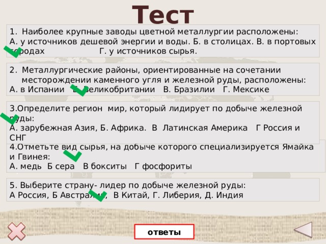 Тест Наиболее крупные заводы цветной металлургии расположены: А. у источников дешевой энергии и воды. Б. в столицах. В. в портовых городах Г. у источников сырья.  Металлургические районы, ориентированные на сочетании месторождении каменного угля и железной руды, расположены: А. в Испании Б. Великобритании В. Бразилии Г. Мексике 3.Определите регион мир, который лидирует по добыче железной руды: А. зарубежная Азия, Б. Африка. В Латинская Америка Г Россия и СНГ 4.Отметьте вид сырья, на добыче которого специализируется Ямайка и Гвинея: А. медь Б сера В бокситы Г фосфориты     5. Выберите страну- лидер по добыче железной руды: А Россия, Б Австралия, В Китай, Г. Либерия, Д. Индия  ответы 