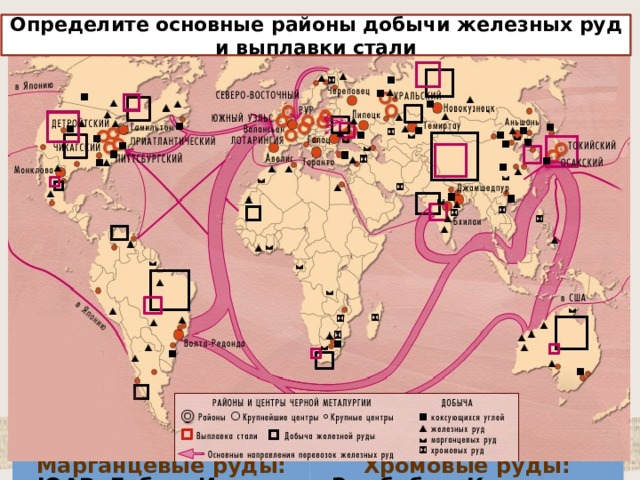 ЧЕРНАЯ МЕТАЛЛУРГИЯ Определите основные районы добычи железных руд и выплавки стали Запасы железных руд Добывается в 50 странах мира Восточная Европа, Азия, Импортеры железной руды: Южная Америка, Япония, Китай, ФРГ, Южная Корея, Великобритания Лидеры по добыче руды: Россия, Бразилия, Канада, США, Австралия, Индия, Китай, Украина Северная Америка, Африка, Западная Европа, Австралия Марганцевые руды: Лидеры по выплавке стали: Китай, Япония, США, Россия, ФРГ, Республика Корея, Украина, Бразилия, Италия, Индия, Франция, Канада, Великобритания ЮАР, Габон, Индия, Украина, Австралия. Бразилия Хромовые руды: 94% выплавляемых и потребляемых металлов - черные Зимбабве, Казахстан, Турция, Иран, Филиппины, ЮАР 