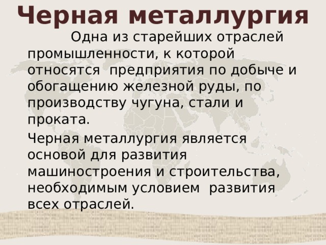 Черная металлургия  Одна из старейших отраслей промышленности, к которой относятся предприятия по добыче и обогащению железной руды, по производству чугуна, стали и проката. Черная металлургия является основой для развития машиностроения и строительства, необходимым условием развития всех отраслей. 