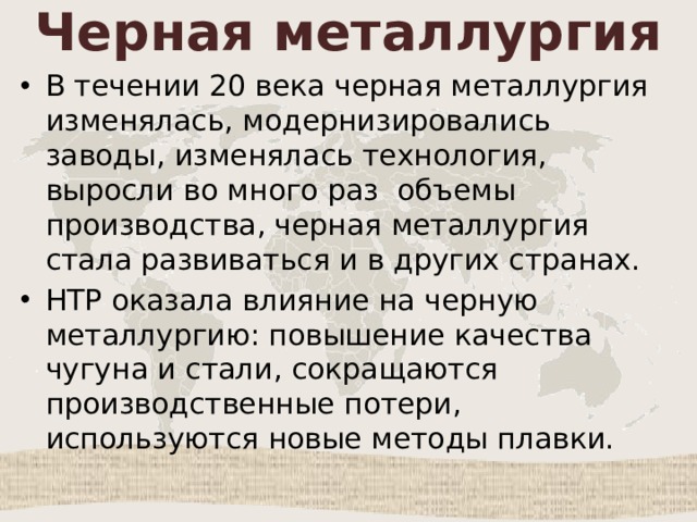 Черная металлургия В течении 20 века черная металлургия изменялась, модернизировались заводы, изменялась технология, выросли во много раз объемы производства, черная металлургия стала развиваться и в других странах. НТР оказала влияние на черную металлургию: повышение качества чугуна и стали, сокращаются производственные потери, используются новые методы плавки. 