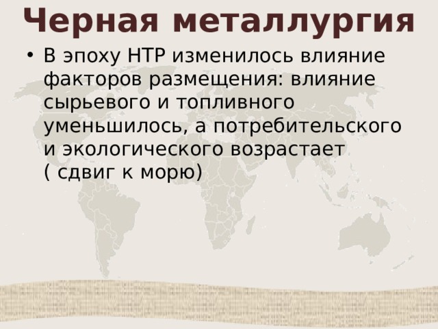 Черная металлургия В эпоху НТР изменилось влияние факторов размещения: влияние сырьевого и топливного уменьшилось, а потребительского и экологического возрастает ( сдвиг к морю) 
